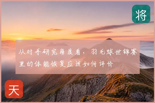 从对手研究角度看，羽毛球世锦赛里的体能恢复应该如何评价
