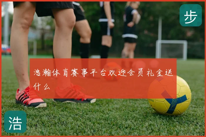 浩瀚体育赛事平台欢迎会员礼金送什么